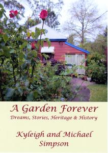 “A Garden Forever, Dreams, Stories, Heritage and History” Kyleigh and Dr. Michael Simpson, 2014 ISBN 978-0-987-1375-4-8 Our latest book entitled “A Garden Forever, Dreams, Stories, Heritage and History” explores the origins of a domestic garden and how to write its history from pre-European times, through days of farming and early settlement up to the present day of ornamental gardening. We believe that this colourful book will be of vital interest to gardeners, but also genealogists and those with an interest in local, social and garden history. We hope it will serve as a template for writing domestic garden history. The history of a garden has as much to do with people as it does the physical garden so we have included stories and impressions written by family & friends and recorded timelines and the many events which have attracted thousands of garden visitors. This is a picture book filled with colourful photographs, maps and drawings embedding the sense of permanence which comes from realising that our garden will outlive us through its written history as well as its physical survival. Finally this book celebrates the curatorial task of identifying, recording and referencing the thousands of plants in hundreds of genus, species and cultivars in a plant collection which has grown over 22 years. Rather than a dry scientific list the garden inventory has been attempted in a way which makes it more readable and accessible to the home gardener. This self-published book has been printed in Brisbane when most books are being printed in China. The book will retail for $55.00 and a complimentary copy of “Over the Fence and Over Looked” a colourful hardcover book (2009) &Dvd “A garden in the Rain” will be included in your order while stocks last. Available from the author’s shambles@southernphone.com.au 